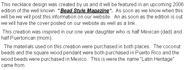 Text Box: This necklace design was created by us and it will be featured in an upcoming 2006 edition of the well known  �Bead Style Magazine�.  As soon as we know when this will be we will post this information on our website.  An as soon as the edition is out we will have the cover posted on our website as well as a link. This creation was inspired in our one year daughter who is half Mexican (dad) and half Puertorican (mom).  The materials used on this creation were purchased in both places.  The coconut beads and the square wood pendant were both purchased in Puerto Rico and the wood beads were purchased in Mexico.  This is were the name �Latin Heritage� came from.